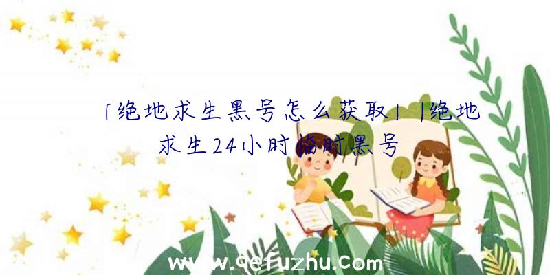 「绝地求生黑号怎么获取」|绝地求生24小时临时黑号